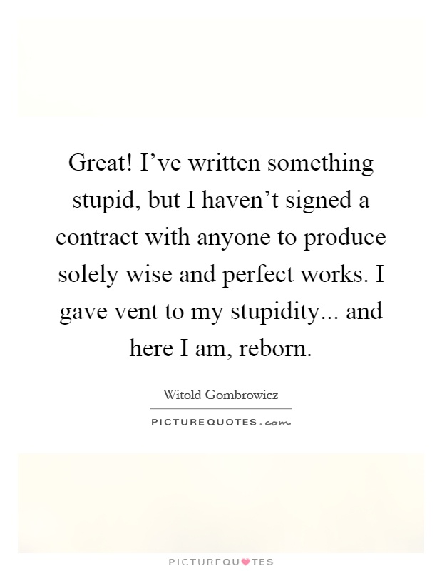 Great! I've written something stupid, but I haven't signed a contract with anyone to produce solely wise and perfect works. I gave vent to my stupidity... and here I am, reborn Picture Quote #1