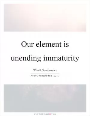 Our element is unending immaturity Picture Quote #1