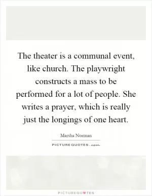 The theater is a communal event, like church. The playwright constructs a mass to be performed for a lot of people. She writes a prayer, which is really just the longings of one heart Picture Quote #1