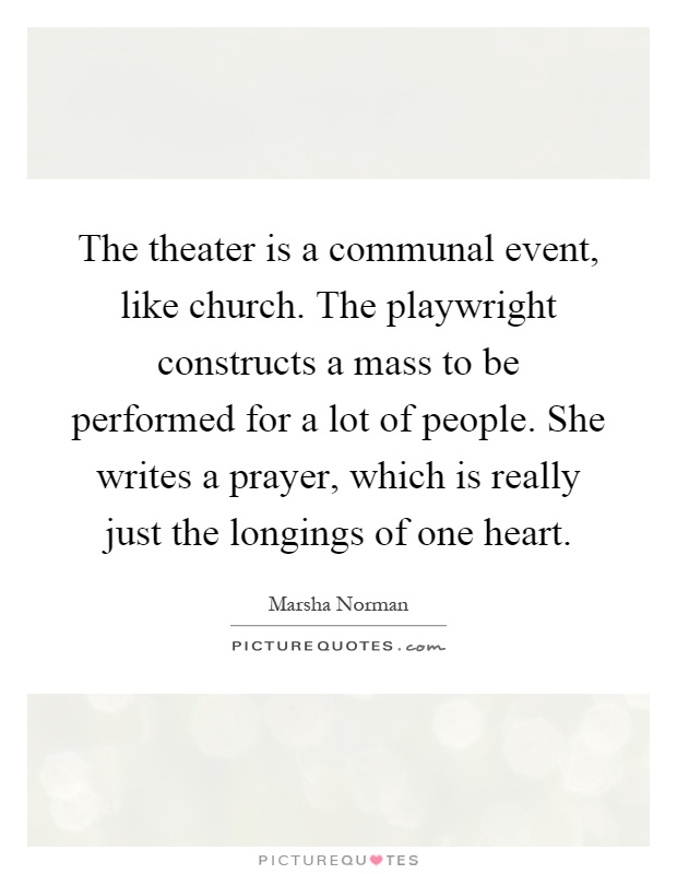 The theater is a communal event, like church. The playwright constructs a mass to be performed for a lot of people. She writes a prayer, which is really just the longings of one heart Picture Quote #1
