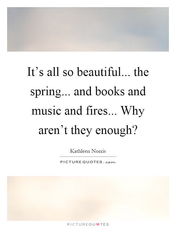 It's all so beautiful... the spring... and books and music and fires... Why aren't they enough? Picture Quote #1