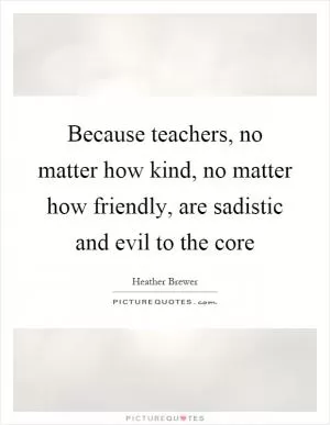 Because teachers, no matter how kind, no matter how friendly, are sadistic and evil to the core Picture Quote #1