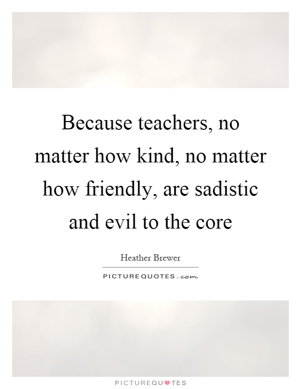 Because teachers, no matter how kind, no matter how friendly, are sadistic and evil to the core Picture Quote #1