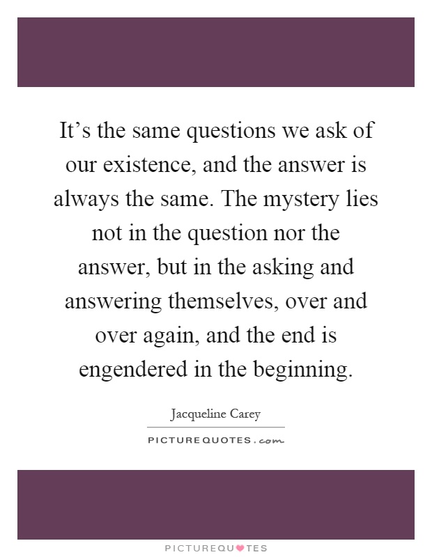It's the same questions we ask of our existence, and the answer is always the same. The mystery lies not in the question nor the answer, but in the asking and answering themselves, over and over again, and the end is engendered in the beginning Picture Quote #1
