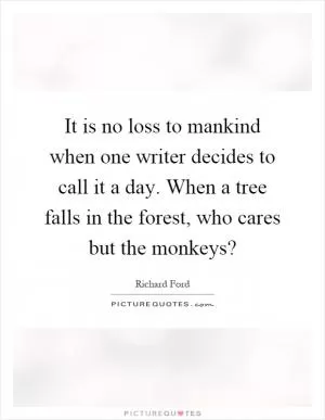It is no loss to mankind when one writer decides to call it a day. When a tree falls in the forest, who cares but the monkeys? Picture Quote #1