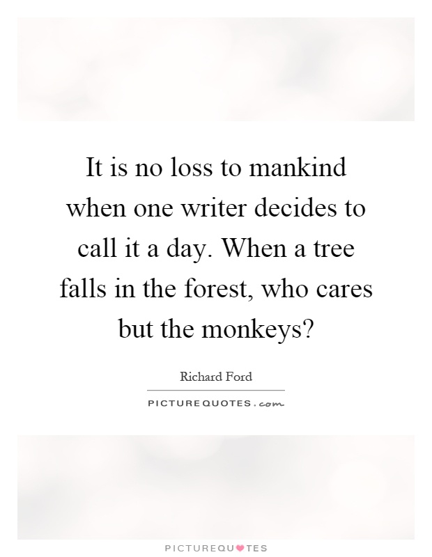 It is no loss to mankind when one writer decides to call it a day. When a tree falls in the forest, who cares but the monkeys? Picture Quote #1