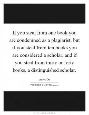 If you steal from one book you are condemned as a plagiarist, but if you steal from ten books you are considered a scholar, and if you steal from thirty or forty books, a distinguished scholar Picture Quote #1