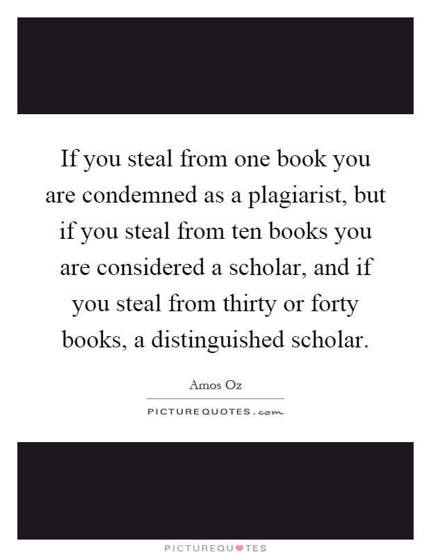 If you steal from one book you are condemned as a plagiarist, but if you steal from ten books you are considered a scholar, and if you steal from thirty or forty books, a distinguished scholar Picture Quote #1