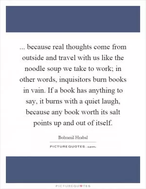 ... because real thoughts come from outside and travel with us like the noodle soup we take to work; in other words, inquisitors burn books in vain. If a book has anything to say, it burns with a quiet laugh, because any book worth its salt points up and out of itself Picture Quote #1