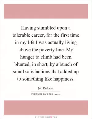 Having stumbled upon a tolerable career, for the first time in my life I was actually living above the poverty line. My hunger to climb had been blunted, in short, by a bunch of small satisfactions that added up to something like happiness Picture Quote #1