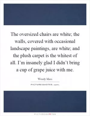 The oversized chairs are white; the walls, covered with occasional landscape paintings, are white; and the plush carpet is the whitest of all. I’m insanely glad I didn’t bring a cup of grape juice with me Picture Quote #1