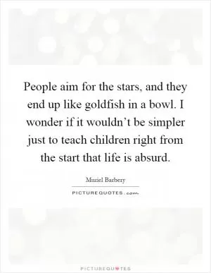 People aim for the stars, and they end up like goldfish in a bowl. I wonder if it wouldn’t be simpler just to teach children right from the start that life is absurd Picture Quote #1