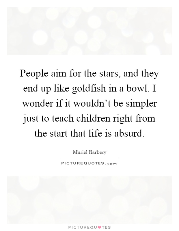 People aim for the stars, and they end up like goldfish in a bowl. I wonder if it wouldn't be simpler just to teach children right from the start that life is absurd Picture Quote #1
