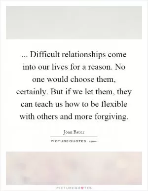 ... Difficult relationships come into our lives for a reason. No one would choose them, certainly. But if we let them, they can teach us how to be flexible with others and more forgiving Picture Quote #1