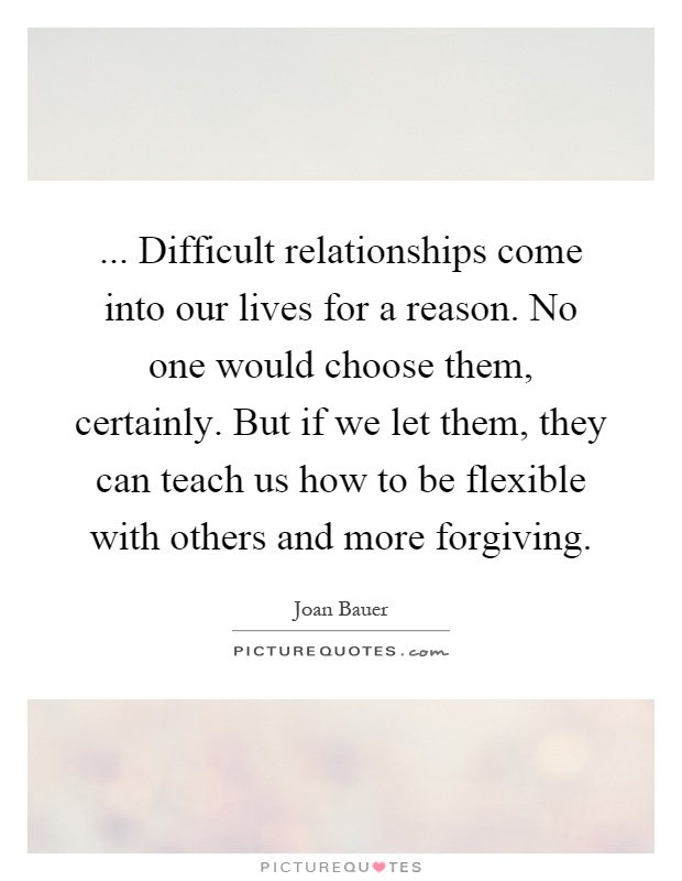 ... Difficult relationships come into our lives for a reason. No one would choose them, certainly. But if we let them, they can teach us how to be flexible with others and more forgiving Picture Quote #1