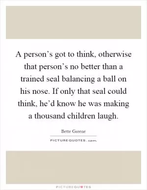 A person’s got to think, otherwise that person’s no better than a trained seal balancing a ball on his nose. If only that seal could think, he’d know he was making a thousand children laugh Picture Quote #1