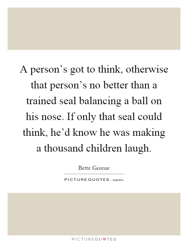 A person's got to think, otherwise that person's no better than a trained seal balancing a ball on his nose. If only that seal could think, he'd know he was making a thousand children laugh Picture Quote #1