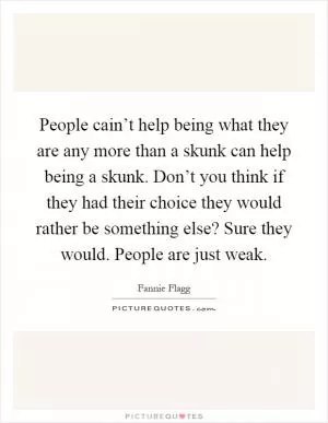 People cain’t help being what they are any more than a skunk can help being a skunk. Don’t you think if they had their choice they would rather be something else? Sure they would. People are just weak Picture Quote #1