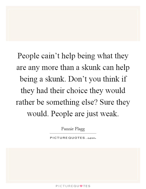 People cain't help being what they are any more than a skunk can help being a skunk. Don't you think if they had their choice they would rather be something else? Sure they would. People are just weak Picture Quote #1