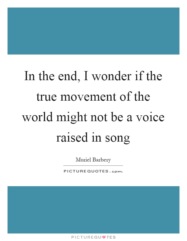 In the end, I wonder if the true movement of the world might not be a voice raised in song Picture Quote #1