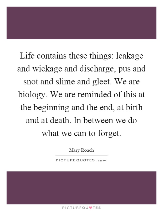 Life contains these things: leakage and wickage and discharge, pus and snot and slime and gleet. We are biology. We are reminded of this at the beginning and the end, at birth and at death. In between we do what we can to forget Picture Quote #1