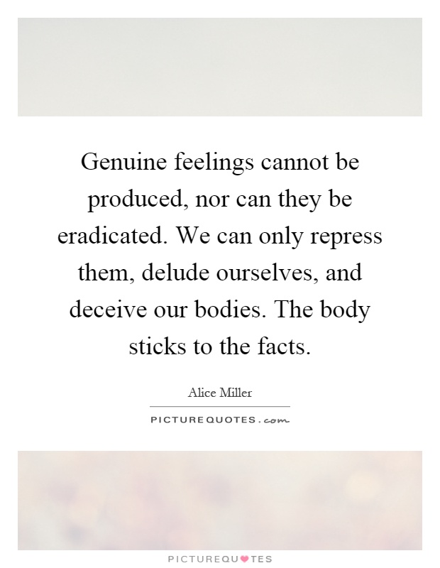 Genuine feelings cannot be produced, nor can they be eradicated. We can only repress them, delude ourselves, and deceive our bodies. The body sticks to the facts Picture Quote #1