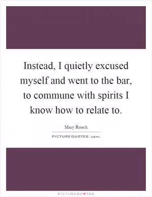 Instead, I quietly excused myself and went to the bar, to commune with spirits I know how to relate to Picture Quote #1