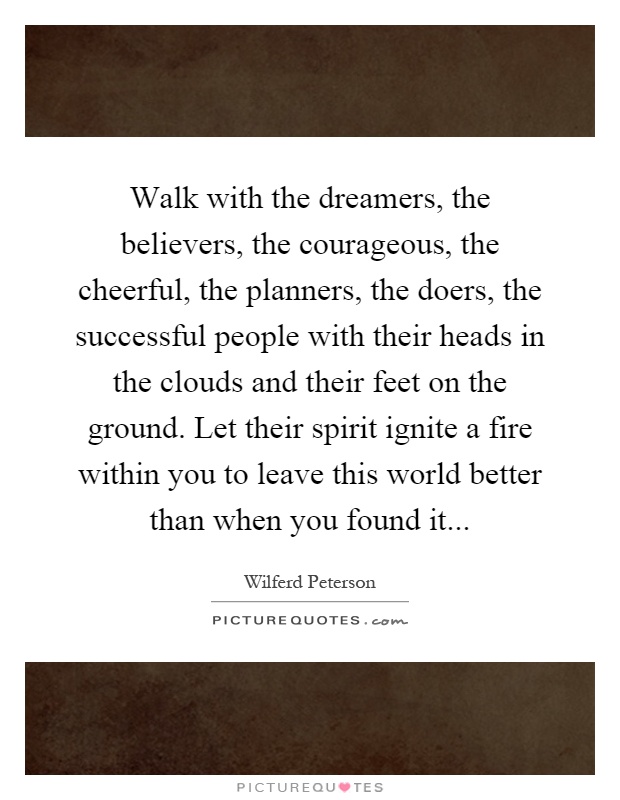 Walk with the dreamers, the believers, the courageous, the cheerful, the planners, the doers, the successful people with their heads in the clouds and their feet on the ground. Let their spirit ignite a fire within you to leave this world better than when you found it Picture Quote #1