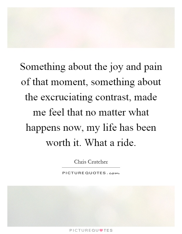 Something about the joy and pain of that moment, something about the excruciating contrast, made me feel that no matter what happens now, my life has been worth it. What a ride Picture Quote #1