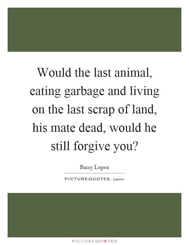 Would the last animal, eating garbage and living on the last scrap of land, his mate dead, would he still forgive you? Picture Quote #1