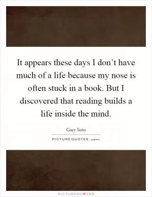 It appears these days I don’t have much of a life because my nose is often stuck in a book. But I discovered that reading builds a life inside the mind Picture Quote #1