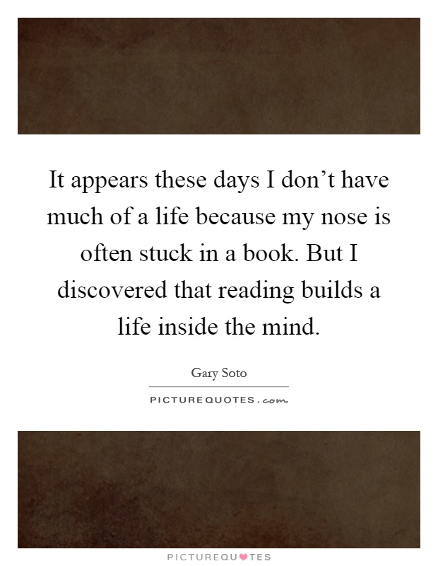 It appears these days I don't have much of a life because my nose is often stuck in a book. But I discovered that reading builds a life inside the mind Picture Quote #1