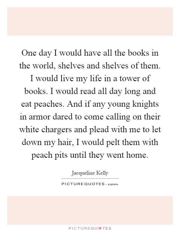 One day I would have all the books in the world, shelves and shelves of them. I would live my life in a tower of books. I would read all day long and eat peaches. And if any young knights in armor dared to come calling on their white chargers and plead with me to let down my hair, I would pelt them with peach pits until they went home Picture Quote #1