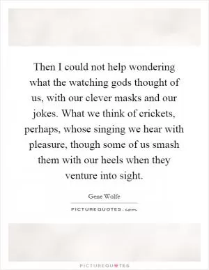 Then I could not help wondering what the watching gods thought of us, with our clever masks and our jokes. What we think of crickets, perhaps, whose singing we hear with pleasure, though some of us smash them with our heels when they venture into sight Picture Quote #1