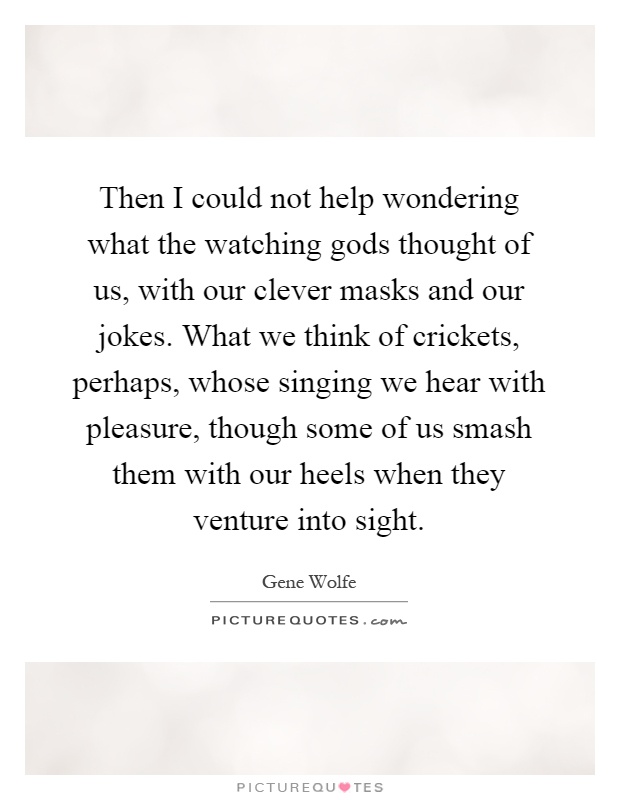 Then I could not help wondering what the watching gods thought of us, with our clever masks and our jokes. What we think of crickets, perhaps, whose singing we hear with pleasure, though some of us smash them with our heels when they venture into sight Picture Quote #1