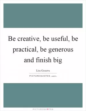 Be creative, be useful, be practical, be generous and finish big Picture Quote #1