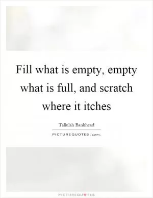 Fill what is empty, empty what is full, and scratch where it itches Picture Quote #1