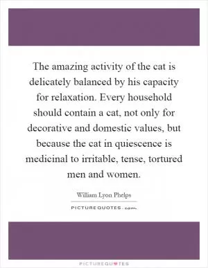 The amazing activity of the cat is delicately balanced by his capacity for relaxation. Every household should contain a cat, not only for decorative and domestic values, but because the cat in quiescence is medicinal to irritable, tense, tortured men and women Picture Quote #1