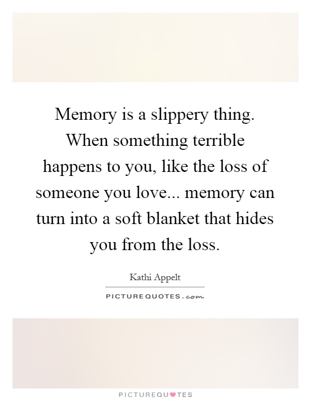 Memory is a slippery thing. When something terrible happens to you, like the loss of someone you love... memory can turn into a soft blanket that hides you from the loss Picture Quote #1