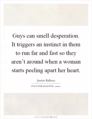 Guys can smell desperation. It triggers an instinct in them to run far and fast so they aren’t around when a woman starts peeling apart her heart Picture Quote #1