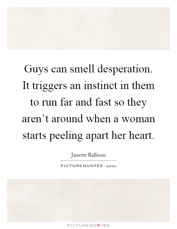 Guys can smell desperation. It triggers an instinct in them to run far and fast so they aren't around when a woman starts peeling apart her heart Picture Quote #1