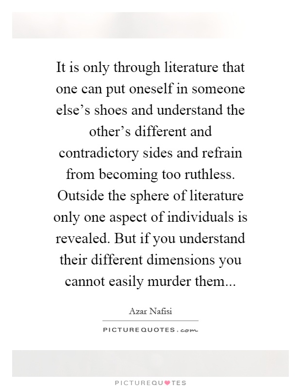 It is only through literature that one can put oneself in someone else's shoes and understand the other's different and contradictory sides and refrain from becoming too ruthless. Outside the sphere of literature only one aspect of individuals is revealed. But if you understand their different dimensions you cannot easily murder them Picture Quote #1