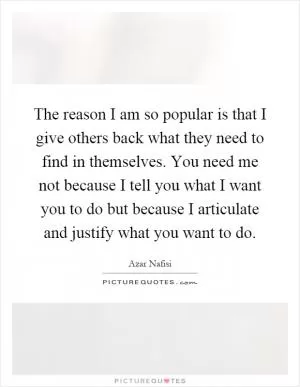 The reason I am so popular is that I give others back what they need to find in themselves. You need me not because I tell you what I want you to do but because I articulate and justify what you want to do Picture Quote #1
