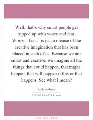 Well, that’s why smart people get tripped up with worry and fear. Worry... fear... is just a misuse of the creative imagination that has been placed in each of us. Because we are smart and creative, we imagine all the things that could happen, that might happen, that will happen if this or that happens. See what I mean? Picture Quote #1