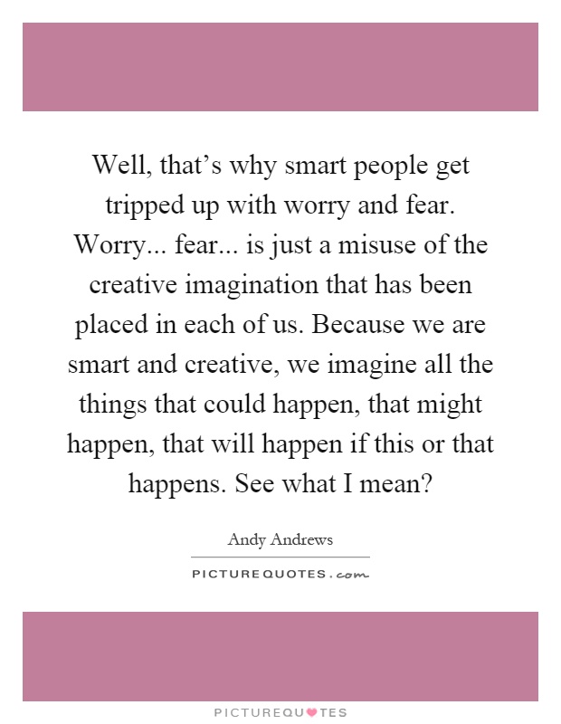 Well, that's why smart people get tripped up with worry and fear. Worry... fear... is just a misuse of the creative imagination that has been placed in each of us. Because we are smart and creative, we imagine all the things that could happen, that might happen, that will happen if this or that happens. See what I mean? Picture Quote #1