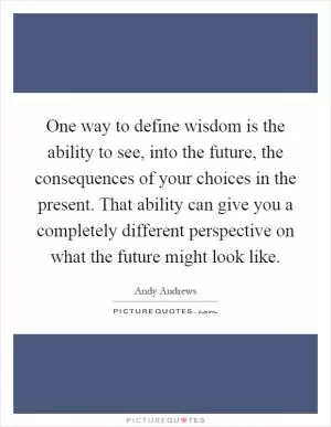One way to define wisdom is the ability to see, into the future, the consequences of your choices in the present. That ability can give you a completely different perspective on what the future might look like Picture Quote #1