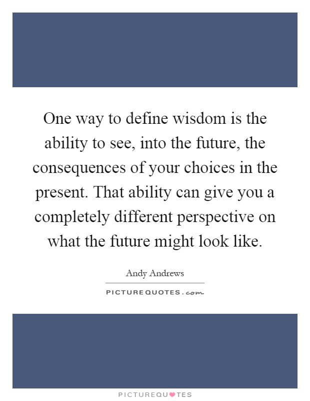 One way to define wisdom is the ability to see, into the future, the consequences of your choices in the present. That ability can give you a completely different perspective on what the future might look like Picture Quote #1