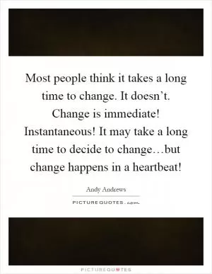 Most people think it takes a long time to change. It doesn’t. Change is immediate! Instantaneous! It may take a long time to decide to change…but change happens in a heartbeat! Picture Quote #1