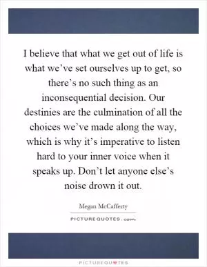 I believe that what we get out of life is what we’ve set ourselves up to get, so there’s no such thing as an inconsequential decision. Our destinies are the culmination of all the choices we’ve made along the way, which is why it’s imperative to listen hard to your inner voice when it speaks up. Don’t let anyone else’s noise drown it out Picture Quote #1