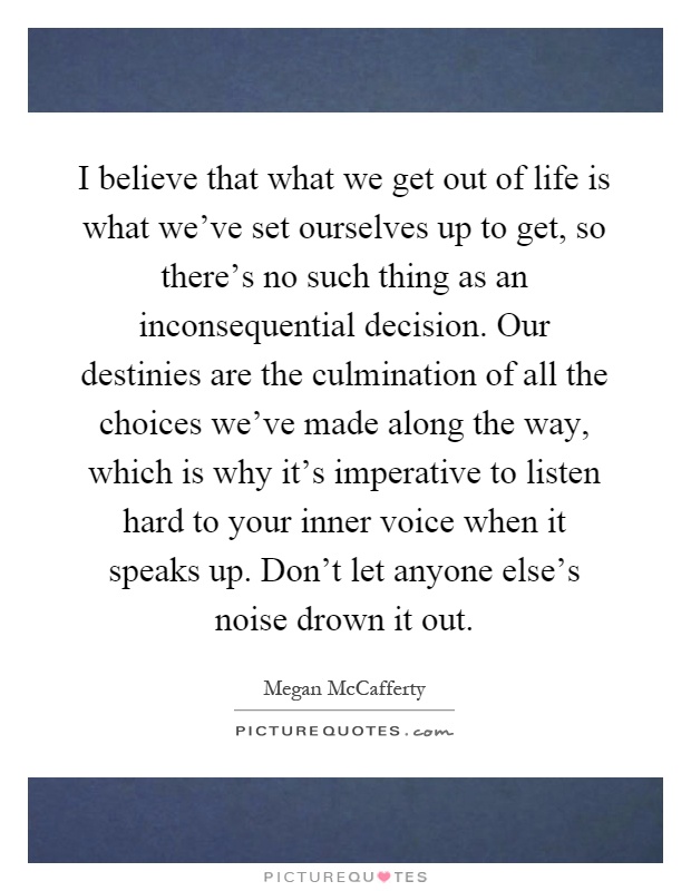 I believe that what we get out of life is what we've set ourselves up to get, so there's no such thing as an inconsequential decision. Our destinies are the culmination of all the choices we've made along the way, which is why it's imperative to listen hard to your inner voice when it speaks up. Don't let anyone else's noise drown it out Picture Quote #1